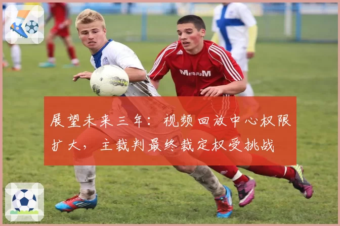展望未来三年：视频回放中心权限扩大，主裁判最终裁定权受挑战