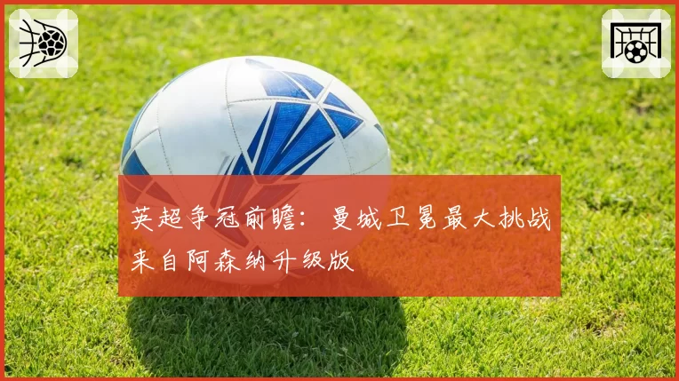 英超争冠前瞻：曼城卫冕最大挑战来自阿森纳升级版