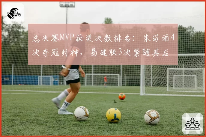 总决赛MVP获奖次数排名：朱芳雨4次夺冠封神，易建联3次紧随其后