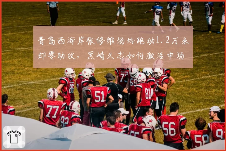 青岛西海岸张修维场均跑动1.2万米却零助攻，黑崎久志如何激活中场创造力？