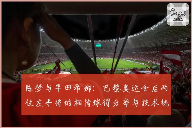 陈梦与早田希娜：巴黎奥运会后两位左手将的相持球得分率与技术统计对比