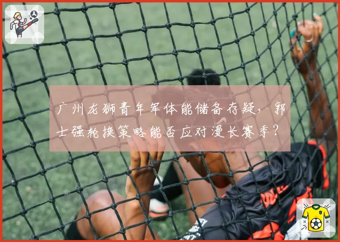 广州龙狮青年军体能储备存疑,郭士强轮换策略能否应对漫长赛季?