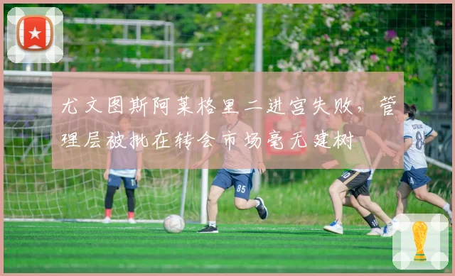尤文图斯阿莱格里二进宫失败，管理层被批在转会市场毫无建树