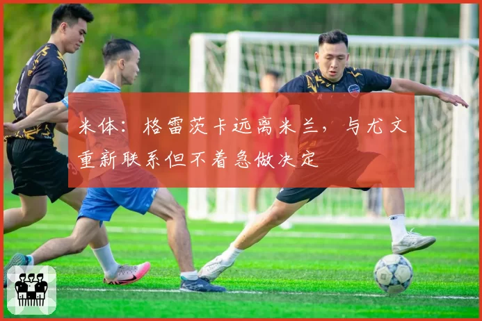米体：格雷茨卡远离米兰，与尤文重新联系但不着急做决定