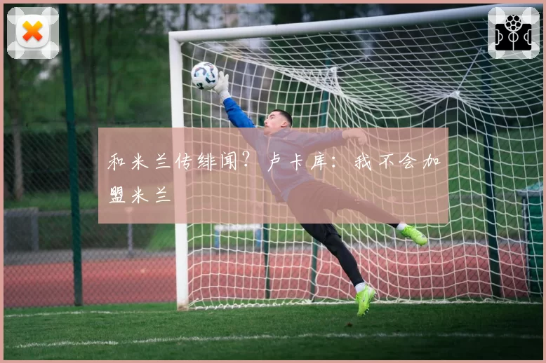 和米兰传绯闻？卢卡库：我不会加盟米兰
