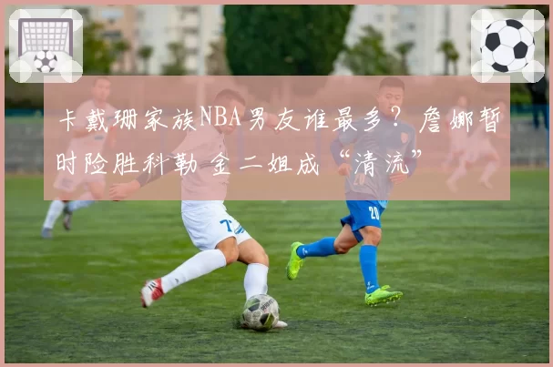 卡戴珊家族NBA男友谁最多？詹娜暂时险胜科勒 金二姐成“清流”