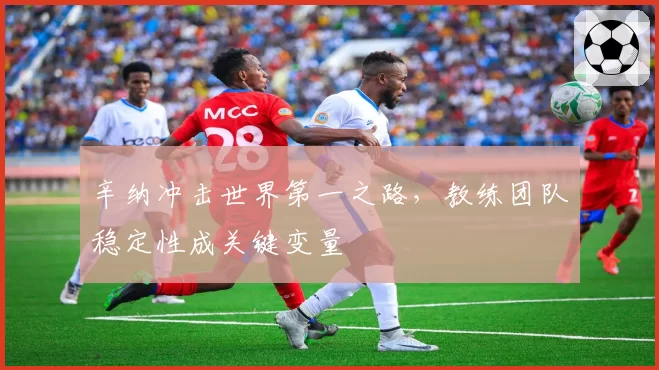 辛纳冲击世界第一之路，教练团队稳定性成关键变量