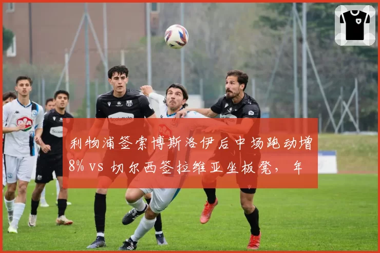 利物浦签索博斯洛伊后中场跑动增8% vs 切尔西签拉维亚坐板凳,年轻中场培养差异