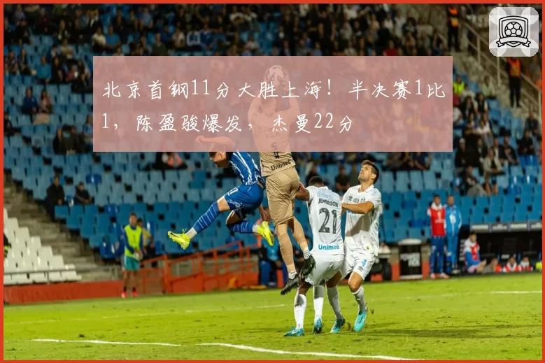 北京首钢11分大胜上海！半决赛1比1，陈盈骏爆发，杰曼22分