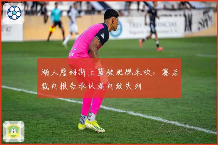 湖人詹姆斯上篮被犯规未吹,赛后裁判报告承认漏判致失利