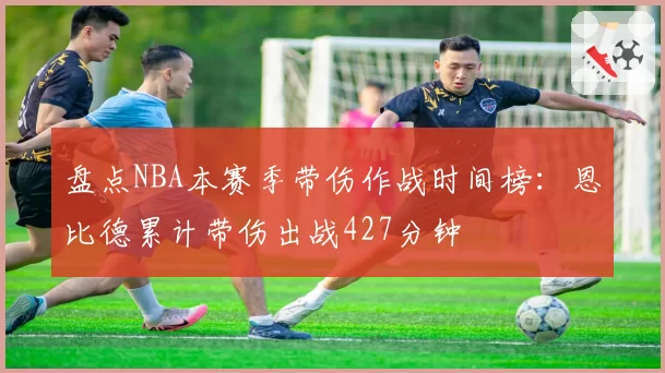 盘点NBA本赛季带伤作战时间榜：恩比德累计带伤出战427分钟