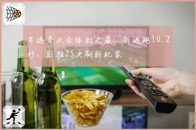 年选秀大会体测之最：折返跑10.2秒，卧推25次刷新纪录