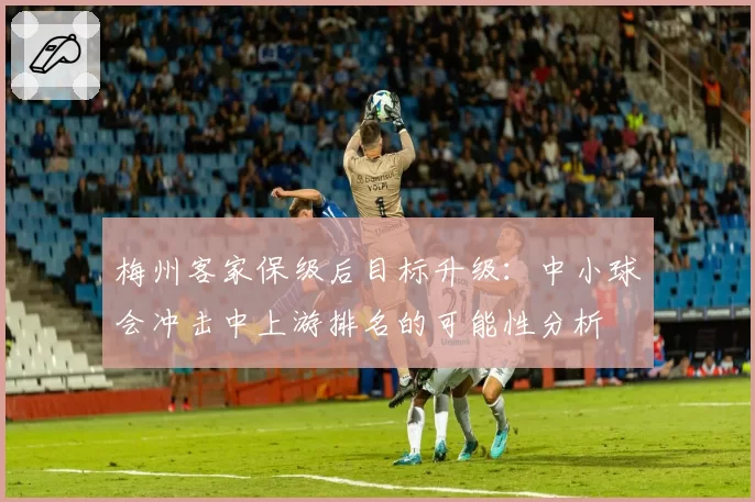 梅州客家保级后目标升级：中小球会冲击中上游排名的可能性分析