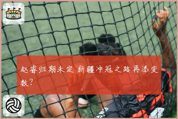 赵睿归期未定 新疆冲冠之路再添变数？